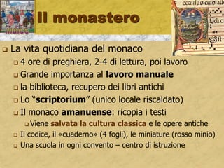 Il monastero
 La vita quotidiana del monaco
 4 ore di preghiera, 2-4 di lettura, poi lavoro
 Grande importanza al lavoro manuale
 la biblioteca, recupero dei libri antichi
 Lo “scriptorium” (unico locale riscaldato)
 Il monaco amanuense: ricopia i testi
 Viene salvata la cultura classica e le opere antiche
 Il codice, il «cuaderno» (4 fogli), le miniature (rosso minio)
 Una scuola in ogni convento – centro di istruzione
 