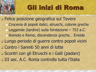 Gli inizi di Roma
 Felice posizione geografica sul Tevere
 Crocevia di popoli italici, etruschi, colonie greche
 Leggende (tardive) sulla fondazione – 753 a.C.
 Romolo e Remo, discendenze greche… Eneide
 Lungo periodo di guerre contro popoli vicini
 Contro i Sanniti 50 anni di lotte
 Scontri con gli Etruschi e i Galli (padani)
 III sec. A.C. Roma controlla tutta l’Italia
 