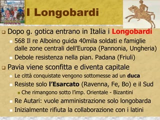 I Longobardi
 Dopo g. gotica entrano in Italia i Longobardi
 568 Il re Alboino guida 40mila soldati e famiglie
dalle zone centrali dell’Europa (Pannonia, Ungheria)
 Debole resistenza nella pian. Padana (Friuli)
 Pavia viene sconfitta e diventa capitale
 Le città conquistate vengono sottomesse ad un duca
 Resiste solo l’Esarcato (Ravenna, Fe, Bo) e il Sud
 Che rimangono sotto l’imp. Orientale - Bizantini
 Re Autari: vuole amministrazione solo longobarda
 Inizialmente rifiuta la collaborazione con i latini
 