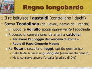 Regno longobardo
 Il re istituisce i gastaldi (controllano i duchi)
 Sposa Teodolinda (dei Bavari, nemici dei Franchi)
 Il nuovo re Agilulfo sposa nuovamente Teodolinda
 Processo di conversione: da ariani a cattolici
 Per avere l’appoggio del vescovo di Roma –
 Ruolo di Papa Gregorio Magno
 Re Rotari: raccolta di leggi, spirito germanico
 Dalla faida si passa al guidrigildo (risarcimento denaro)
 Ma si conserva ancora l’ordalia (giudizio di Dio)
 