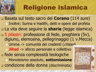 Religione islamica
 Basata sul testo sacro del Corano (114 sure)
 Inoltre: Sunna e Hadith, detti e opere del profeta
 La vita deve seguire la sharia (legge islamica)
 5 pilastri: professione di fede, preghiera (5v),
digiuno, elemosina, pellegrinaggio (1 v.Mecca)
 Umma -> comunità dei credenti (chiesa)
 Jihad -> sforzo personale e collettivo
 fede senza complessità teologiche
 Monoteismo assoluto, sottomissione
 condizione della donna (discriminata)
 