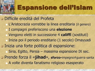 Espansione dell’Islam
 Difficile eredità del Profeta
 L’Aristocrazia vorrebbe la linea ereditaria (il genero)
 I compagni preferiscono una elezione
 Vengono eletti in successione 4 califfi (sostituti)
 Inizia poi il periodo ereditario (1 secolo) Omayyadi
 Inizia una forte politica di espansione:
 Siria, Egitto, Persia – massima espansione IX sec.
 Prende forza il «jihad», sforzo-impegno#guerra santa
 A volte diventa fanatismo religioso esasperato
 