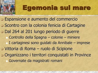 Egemonia sul mare
 Espansione e aumento del commercio
 Scontro con la colonia fenicia di Cartagine
 Dal 264 al 201 lungo periodo di guerre
 Controllo della Spagna – colonie – miniere
 I cartaginesi sono guidati da Annibale – imprese
 Vittoria di Roma – ruolo di Scipione
 Organizzano i territori conquistati in Province
 Governate da magistrati romani
 