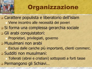 Organizzazione
 Carattere populista e liberatorio dell’islam
 Viene incontro alle necessità dei poveri
 Si forma una complessa gerarchia sociale
 Gli arabi conquistatori:
 Proprietari, privilegiati, governo
 Musulmani non arabi
 Esclusi dalle cariche più importanti, clienti commerc.
 Sudditi non musulmani:
 Tollerati (ebrei e cristiani) sottoposti a forti tasse
 Permangono gli Schiavi…
 