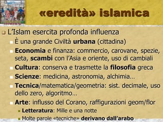«eredità» islamica
 L’Islam esercita profonda influenza
 È una grande Civiltà urbana (cittadina)
 Economia e finanza: commercio, carovane, spezie,
seta, scambi con l’Asia e oriente, uso di cambiali
 Cultura: conserva e trasmette la filosofia greca
 Scienze: medicina, astronomia, alchimia…
 Tecnica/matematica/geometria: sist. decimale, uso
dello zero, algoritmo…
 Arte: influsso del Corano, raffigurazioni geom/flor
 Letteratura: Mille e una notte
 Molte parole «tecniche» derivano dall’arabo
 