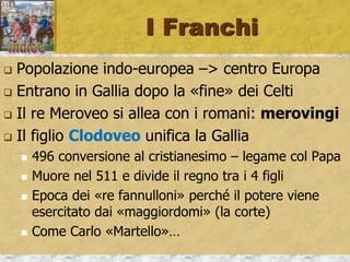I Franchi
 Popolazione indo-europea –> centro Europa
 Entrano in Gallia dopo la «fine» dei Celti
 Il re Meroveo si allea con i romani: merovingi
 Il figlio Clodoveo unifica la Gallia
 496 conversione al cristianesimo – legame col Papa
 Muore nel 511 e divide il regno tra i 4 figli
 Epoca dei «re fannulloni» perché il potere viene
esercitato dai «maggiordomi» (la corte)
 Come Carlo «Martello»…
 