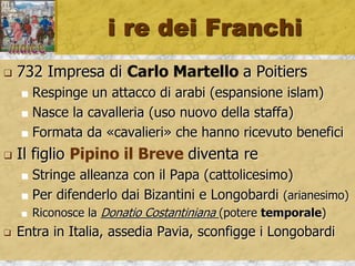 i re dei Franchi
 732 Impresa di Carlo Martello a Poitiers
 Respinge un attacco di arabi (espansione islam)
 Nasce la cavalleria (uso nuovo della staffa)
 Formata da «cavalieri» che hanno ricevuto benefici
 Il figlio Pipino il Breve diventa re
 Stringe alleanza con il Papa (cattolicesimo)
 Per difenderlo dai Bizantini e Longobardi (arianesimo)
 Riconosce la Donatio Costantiniana (potere temporale)
 Entra in Italia, assedia Pavia, sconfigge i Longobardi
 
