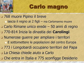 Carlo magno
 768 muore Pipino il breve
 lascia il regno ai 2 figli – ma Carlomanno muore
 Carlo Rimane unico erede – 50 anni di regno
 770-814 Inizia la dinastia dei Carolingi
 Numerose guerre per ampliare i territori
 E sottomettere le popolazioni del centro Europa
 773 i Longobardi occupano territori del Papa
 La Chiesa chiede aiuto a Carlo
 Che entra in Italia e 775 sconfigge Desiderio
 