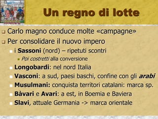 Un regno di lotte
 Carlo magno conduce molte «campagne»
 Per consolidare il nuovo impero
 i Sassoni (nord) – ripetuti scontri
 Poi costretti alla conversione
 Longobardi: nel nord Italia
 Vasconi: a sud, paesi baschi, confine con gli arabi
 Musulmani: conquista territori catalani: marca sp.
 Bàvari e Avari: a est, in Boemia e Baviera
 Slavi, attuale Germania -> marca orientale
 