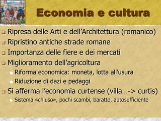 Economia e cultura
 Ripresa delle Arti e dell’Architettura (romanico)
 Ripristino antiche strade romane
 Importanza delle fiere e dei mercati
 Miglioramento dell’agricoltura
 Riforma economica: moneta, lotta all’usura
 Riduzione di dazi e pedaggi
 Si afferma l’economia curtense (villa…-> curtis)
 Sistema «chiuso», pochi scambi, baratto, autosufficiente
 