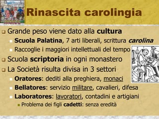 Rinascita carolingia
 Grande peso viene dato alla cultura
 Scuola Palatina, 7 arti liberali, scrittura carolina
 Raccoglie i maggiori intellettuali del tempo
 Scuola scriptoria in ogni monastero
 La Società risulta divisa in 3 settori
 Oratores: dediti alla preghiera, monaci
 Bellatores: servizio militare, cavalieri, difesa
 Laboratores: lavoratori, contadini e artigiani
 Problema dei figli cadetti: senza eredità
 