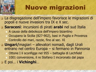 Nuove migrazioni
 La disgregazione dell’impero favorisce le migrazioni di
popoli e nuove invasioni tra IX e X sec.
 Saraceni: incursioni di pirati arabi nel sud Italia
 A causa della debolezza dell’impero bizantino
 Occupano la Sicilia (827-902), basi in Puglia e Provenza
 Controllo dei mari, razzie, fino al sec. XI
 Ungari/magiari – allevatori nomadi, dagli Urali
entrano nel centro Europa – si fermano in Pannonia
 Ottone I li sconfigge nel 955 – battaglia di Lechfield
 1001 conversione, il re Stefano I incoronato dal papa
 E poi… i Vichinghi…
 