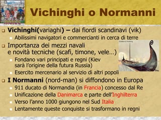 Vichinghi o Normanni
 Vichinghi(variaghi) – dai fiordi scandinavi (vik)
 Abilissimi navigatori e commercianti in cerca di terre
 Importanza dei mezzi navali
e novità tecniche (scafi, timone, vele…)
 Fondano vari principati e regni (Kiev
sarà l’origine della futura Russia)
 Esercito mercenario al servizio di altri popoli
 I Normanni (nord-man) si diffondono in Europa
 911 ducato di Normandia (in Francia) concesso dal Re
 Unificazione della Danimarca e parte dell’Inghilterra
 Verso l’anno 1000 giungono nel Sud Italia
 Lentamente queste conquiste si trasformano in regni
 
