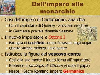 Dall’impero alle
monarchie
 Crisi dell’impero di Carlomagno, anarchia
 Con il capitolare di Quierzy ->sovrani ereditari
 in Germania prevale dinastia Sassone
 Il nuovo imperatore è Ottone I
 Battaglia di Lechfield contro l’invasioni degli ungari
 Questa vittoria rafforza il suo potere
 Istituisce la figura del vescovo-conte
 Così alla sua morte il feudo torna all’imperatore
 Pretende il privilegio di Ottone (vincola il papa)
 Nasce il Sacro Romano Impero Germanico
 