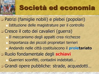 Società ed economia
 Patrizi (famiglie nobili) e plebei (popolari)
 Istituzione delle magistrature per il controllo
 Cresce il ceto dei cavalieri (guerra)
 Il meccanismo degli appalti crea ricchezze
 Importanza dei piccoli proprietari terrieri
 Andando nelle città costituiscono il proletariato
 Ruolo fondamentale degli schiavi
 Guerrieri sconfitti, contadini indebitati…
 Grandi opere pubbliche: strade, acquedotti…
 