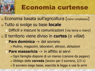 Economia curtense
 Economia basata sull’agricoltura (meno complesssa)
 Tutto si svolge su base locale
 Difficili e insicure le comunicazioni (via terra o mare)
 Il territorio viene diviso in curtes (o villae)
 Pars dominica -> del sovrano
 Mulino, magazzini, laboratori, attrezzi, abitazioni
 Pars massaricia -> in affitto ai servi
 Ogni famiglia dispone di un manso (canone da pagare)
 Obbligo delle corveès (lavoro per il sovrano, 2/3 v)
 Il sovrano esige tasse, esercita la legge e usa le armi
 