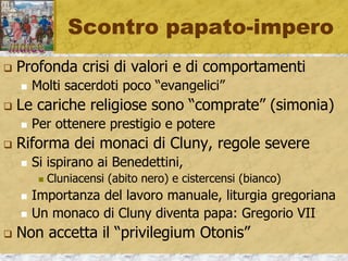 Altri ruoli sociali
 Società complessa e stratificata
 Laboratore, bellatores, oratores
 Anche il clero è molto vario; alto e basso…
 Ruolo della donna, spesso discriminato
 Ma con luminose eccezioni: conventi e monache
 La Chiesa dirige e controlla la società
 Crescita dei monasteri, non solo «religione»
 Monastero, centro di cultura, tecnologia, copisteria,
recupero tradizione, latino, opere antiche
 