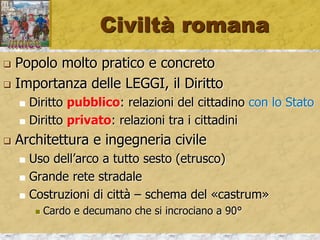 Civiltà romana
 Popolo molto pratico e concreto
 Importanza delle LEGGI, il Diritto
 Diritto pubblico: relazioni del cittadino con lo Stato
 Diritto privato: relazioni tra i cittadini
 Architettura e ingegneria civile
 Uso dell’arco a tutto sesto (etrusco)
 Grande rete stradale
 Costruzioni di città – schema del «castrum»
 Cardo e decumano che si incrociano a 90°
 