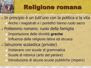 Religione romana
 In principio è un tutt’uno con la politica e la vita
 Anche i magistrati e i pontefici hanno ruolo sacro
 Politeismo romano: ruolo della famiglia
 Importazione delle divinità greche
 Influenza della religione latina ed etrusca
 Istruzione scolastica (private)
 Iniziavano con scuole di grammatica
 Scuole di retorica (arte del parlare)
 Introduzione di alcune scuole pubbliche (impero)
 