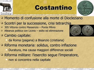 Costantino
indice
   Momento di confusione alla morte di Diocleziano
   Scontri per la successione, crisi tetrarchia
   305 Vittoria contro Massenzio – Ponte Milvio
   Alleanza politica con Licinio – esilio ed eliminazione
   Cambio capitale:
        da Roma (pagana) a Bisanzio (cristiana)
   Riforma monetaria: solidus, contro inflazione
        Duratura, ma causa maggiori differenze sociali
   Riforma militare: l’esercito segue l’imperatore,
        non si concentra nella capitale
 