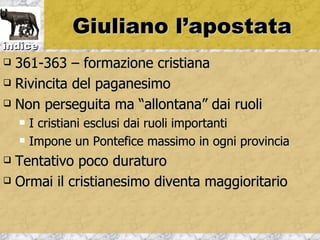 Giuliano l’apostata
indice
 361-363 – formazione cristiana
 Rivincita del paganesimo

 Non perseguita ma “allontana” dai ruoli

       I cristiani esclusi dai ruoli importanti
       Impone un Pontefice massimo in ogni provincia
 Tentativo poco duraturo
 Ormai il cristianesimo diventa maggioritario
 