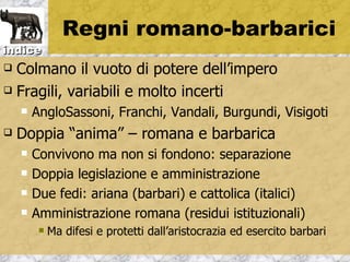 Regni romano-barbarici
indice
 Colmano il vuoto di potere dell’impero
 Fragili, variabili e molto incerti

       AngloSassoni, Franchi, Vandali, Burgundi, Visigoti
   Doppia “anima” – romana e barbarica
       Convivono ma non si fondono: separazione
       Doppia legislazione e amministrazione
       Due fedi: ariana (barbari) e cattolica (italici)
       Amministrazione romana (residui istituzionali)
            Ma difesi e protetti dall’aristocrazia ed esercito barbari
 