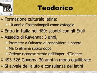 Teodorico
indice
   Formazione culturale latina:
       10 anni a Costantinopoli come ostaggio
 Entra in Italia nel 489: scontri con gli Eruli
 Assedio di Ravenna: 3 anni,

       Promette a Odoacre di condividere il potere
       Ma lo elimina subito dopo
       Ottiene riconoscimento dall’imper. d’Oriente
 493-526 Governa 30 anni in modo equilibrato
 Si avvale dell’aiuto e consulenza dei latini
 