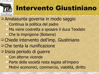 Intervento Giustiniano
indice
   Amalasunta governa in modo saggio
       Continua la politica del padre
       Ma viene costretta a sposare il duca Teodato
       Che la imprigiona (Bolsena)
 Chiede intervento dell’imp. Giustiniano
 Che tenta la riunificazione

 Inizia periodo di guerre
       Con alterne vicende
       Parte della società resta legata all’impero
       Motivi economici, commercio, viabilità, diritto
 