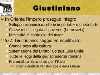 Giustiniano
indice
   In Oriente l’impero prosegue integro
       Sviluppo economico:seterie imperiali – moneta forte
       Classe media legata al governo (burocrazia)
       Necessità di controlllo del mare
   527: Giustiniano: saggio ed equilibrato
       Grande peso alla cultura
       Sistemazione del Diritto: Corpus Iuris Civilis
       Tutte le leggi della giurisprudenza romana
       Prammatica Sanzione: per l’Italia
            ripristina diritti dell’aristocrazia e della Chiesa
 