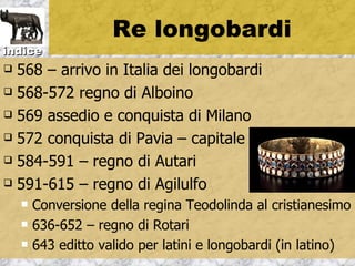 Re longobardi
indice
 568 – arrivo in Italia dei longobardi
 568-572 regno di Alboino

 569 assedio e conquista di Milano

 572 conquista di Pavia – capitale

 584-591 – regno di Autari

 591-615 – regno di Agilulfo

       Conversione della regina Teodolinda al cristianesimo
       636-652 – regno di Rotari
       643 editto valido per latini e longobardi (in latino)
 