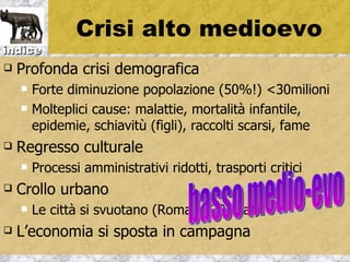 Crisi alto medioevo
indice
   Profonda crisi demografica
       Forte diminuzione popolazione (50%!) <30milioni
       Molteplici cause: malattie, mortalità infantile,
        epidemie, schiavitù (figli), raccolti scarsi, fame
   Regresso culturale
       Processi amministrativi ridotti, trasporti critici
   Crollo urbano
       Le città si svuotano (Roma ->20mila!)
   L’economia si sposta in campagna
 