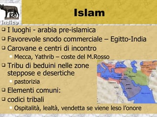 Islam
indice
 I luoghi - arabia pre-islamica
 Favorevole snodo commerciale – Egitto-India

 Carovane e centri di incontro
       Mecca, Yathrib – coste del M.Rosso
   Tribu di beduini nelle zone
    steppose e desertiche
       pastorizia
 Elementi comuni:
 codici tribali
       Ospitalità, lealtà, vendetta se viene leso l’onore
 