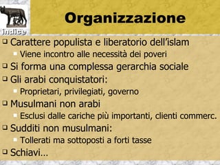 Organizzazione
indice
   Carattere populista e liberatorio dell’islam
       Viene incontro alle necessità dei poveri
 Si forma una complessa gerarchia sociale
 Gli arabi conquistatori:
       Proprietari, privilegiati, governo
   Musulmani non arabi
       Esclusi dalle cariche più importanti, clienti commerc.
   Sudditi non musulmani:
       Tollerati ma sottoposti a forti tasse
   Schiavi…
 