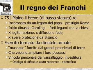 Il regno dei Franchi
indice
   751 Pipino il breve (di bassa statura) re
       Incoronato da un legato del papa - prestigio Roma
       Inizio dinastia Carolingi – forti legami con la chiesa
       X legittimazione, x diffusione fede,
       X avere protezione da Bisanzio
   Esercito formato da clientele armate
       “masnade” fornite dai grandi proprietari di terre
       Che vedono ampliare i loro possessi
       Vincolo personale del vassallaggio, investitura
            Obbligo di difesa e aiuto reciproco ->beneficio
 