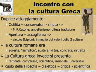 incontro con
indice                   la cultura Greca
Duplice atteggiamento:
       Ostilità – conservatori - rifiuto ->
            M.P.Catone: antiellenismo, difesa tradizione
       Apertura – accoglienza ->
            circolo Scipioni: il meglio dei valori delle 2 culture
   la cultura romana era
       agreste, “semplice”, austera, virtus, concreta, ristretta
   La Cultura greca invece si presenta
       raffinata, complessa, scientifica, razionale, universale
   Ruolo della Filosofia – dialettica – critica - scientifica
 