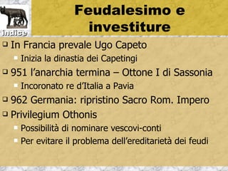 Feudalesimo e
indice                  investiture
   In Francia prevale Ugo Capeto
       Inizia la dinastia dei Capetingi
   951 l’anarchia termina – Ottone I di Sassonia
       Incoronato re d’Italia a Pavia
 962 Germania: ripristino Sacro Rom. Impero
 Privilegium Othonis

       Possibilità di nominare vescovi-conti
       Per evitare il problema dell’ereditarietà dei feudi
 