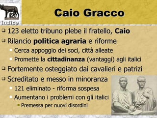 Caio Gracco
indice
 123 eletto tribuno plebe il fratello, Caio
 Rilancio politica agraria e riforme

       Cerca appoggio dei soci, città alleate
       Promette la cittadinanza (vantaggi) agli italici
 Fortemente osteggiato dai cavalieri e patrizi
 Screditato e messo in minoranza

       121 eliminato - riforma sospesa
       Aumentano i problemi con gli italici
            Premessa per nuovi disordini
 