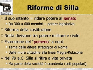 Riforme di Silla
indice
   Il suo intento = ridare potere al Senato
       Da 300 a 600 membri – potere legislativo
 Riforma della costituzione
 Netta divisione tra potere militare e civile

 Estensione del “pomerio” a nord

       Tema della difesa strategica di Roma
       Dalle mura cittadine alla linea Magra-Rubicone
   Nel 79 a.C. Silla si ritira a vita privata
       Ma parte della società è scontenta (ceti popolari)
 