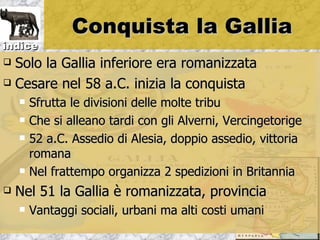 Conquista la Gallia
indice
 Solo la Gallia inferiore era romanizzata
 Cesare nel 58 a.C. inizia la conquista

       Sfrutta le divisioni delle molte tribu
       Che si alleano tardi con gli Alverni, Vercingetorige
       52 a.C. Assedio di Alesia, doppio assedio, vittoria
        romana
       Nel frattempo organizza 2 spedizioni in Britannia
   Nel 51 la Gallia è romanizzata, provincia
       Vantaggi sociali, urbani ma alti costi umani
 
