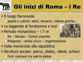 Gli inizi di Roma – i Re
indice
   Il luogo favorevole
       popoli e culture: latini, etruschi, colonie greche…
 La leggenda di fondazione e inizi
 Periodo monarchico – i 7 re

       Re – Senato – Comizi popolari
       Religione – senso civico – organizzazione
 Dalla monarchia alla repubblica
 Struttura sociale: patrizi, plebei, clienti, schiavi

       Forti contrasti tra patrizi-plebei
 
