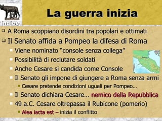 La guerra inizia
indice
   A Roma scoppiano disordini tra popolari e ottimati
   Il Senato affida a Pompeo la difesa di Roma
       Viene nominato “console senza collega”
       Possibilità di reclutare soldati
       Anche Cesare si candida come Console
       Il Senato gli impone di giungere a Roma senza armi
            Cesare pretende condizioni uguali per Pompeo…
       Il Senato dichiara Cesare… nemico della Repubblica
       49 a.C. Cesare oltrepassa il Rubicone (pomerio)
            Alea iacta est – inizia il conflitto
 
