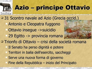 Azio – principe Ottavio
indice
 31 Scontro navale ad Azio (Grecia occid.)
    Antonio e Cleopatra fuggono

    Ottavio insegue ->suicidio

    29 Egitto -> provincia romana

 Trionfo di Ottavio – crisi della società romana

       Il Senato ha perso dignità e potere
       Territori in balia dell’esercito, saccheggi
       Serve una nuova forma di governo
       Fine della Repubblica – inizio del Principato
 