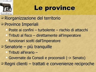Le province
indice
 Riorganizzazione del territorio
 Province Imperiali

       Poste ai confini – turbolente – rischio di attacchi
       Tributi al fisco – direttamente all’imperatore
       funzionari scelti dall’Imperatore
   Senatorie – più tranquille
       Tributi all’erario –
       Governate da Consoli e proconsoli (-> Senato)
   Regni clienti – trattati e convenienze reciproche
 
