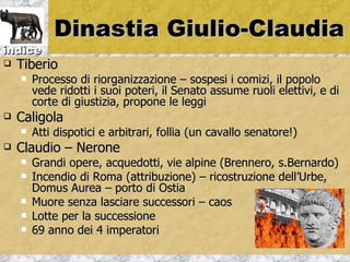 Dinastia Giulio-Claudia
indice
   Tiberio
       Processo di riorganizzazione – sospesi i comizi, il popolo
        vede ridotti i suoi poteri, il Senato assume ruoli elettivi, e di
        corte di giustizia, propone le leggi
   Caligola
       Atti dispotici e arbitrari, follia (un cavallo senatore!)
   Claudio – Nerone
       Grandi opere, acquedotti, vie alpine (Brennero, s.Bernardo)
       Incendio di Roma (attribuzione) – ricostruzione dell’Urbe,
        Domus Aurea – porto di Ostia
       Muore senza lasciare successori – caos
       Lotte per la successione
       69 anno dei 4 imperatori
 