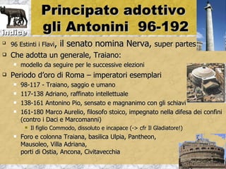 Principato adottivo
indice            gli Antonini 96-192

    96 Estinti i Flavi,   il senato nomina Nerva, super partes
   Che adotta un generale, Traiano:
        modello da seguire per le successive elezioni
   Periodo d’oro di Roma – imperatori esemplari
        98-117 - Traiano, saggio e umano
        117-138 Adriano, raffinato intellettuale
        138-161 Antonino Pio, sensato e magnanimo con gli schiavi
        161-180 Marco Aurelio, filosofo stoico, impegnato nella difesa dei confini
         (contro i Daci e Marcomanni)
             Il figlio Commodo, dissoluto e incapace (-> cfr Il Gladiatore!)
        Foro e colonna Traiana, basilica Ulpia, Pantheon,
         Mausoleo, Villa Adriana,
         porti di Ostia, Ancona, Civitavecchia
 