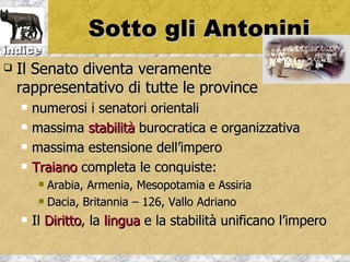 Sotto gli Antonini
indice
   Il Senato diventa veramente
    rappresentativo di tutte le province
       numerosi i senatori orientali
       massima stabilità burocratica e organizzativa
       massima estensione dell’impero
       Traiano completa le conquiste:
          Arabia, Armenia, Mesopotamia e Assiria
          Dacia, Britannia – 126, Vallo Adriano

       Il Diritto, la lingua e la stabilità unificano l’impero
 
