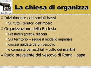 La chiesa di organizza
indice
   Inizialmente ceti sociali bassi
       Su tutti i territori dell’impero
   Organizzazione della Ecclesia
       Presbiteri (preti), diaconi
       Sul territorio – segue il modello imperiale
       diocesi guidate da un vescovo
       e comunità parrocchiali – culto dei martiri
   Ruolo prevalente del vescovo di Roma - papa
 
