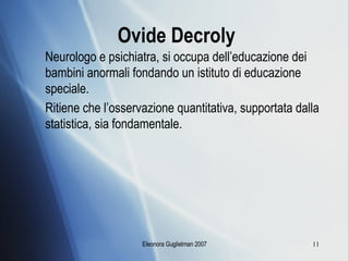 Ovide Decroly   Neurologo e psichiatra, si occupa dell’educazione dei bambini anormali fondando un istituto di educazione speciale. Ritiene che l’osservazione quantitativa, supportata dalla statistica, sia fondamentale. 