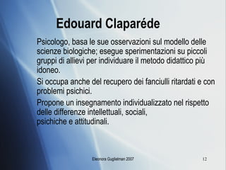 Edouard Claparéde Psicologo, basa le sue osservazioni sul modello delle scienze biologiche; esegue sperimentazioni su piccoli gruppi di allievi per individuare il metodo didattico più idoneo. Si occupa anche del recupero dei fanciulli ritardati e con problemi psichici. Propone un insegnamento individualizzato nel rispetto delle differenze intellettuali, sociali,  psichiche e attitudinali. 