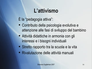 L’attivismo È la “pedagogia attiva”: Contributo della psicologia evolutiva e attenzione alle fasi di sviluppo del bambino Attività didattiche in armonia con gli interessi e i bisogni individuali Stretto rapporto tra la scuola e la vita Rivalutazione delle attività manuali 